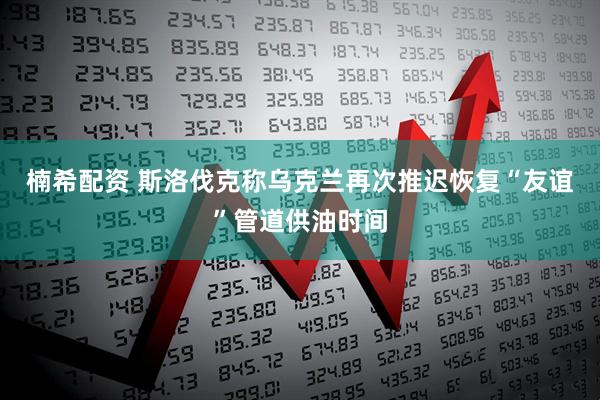 楠希配资 斯洛伐克称乌克兰再次推迟恢复“友谊”管道供油时间