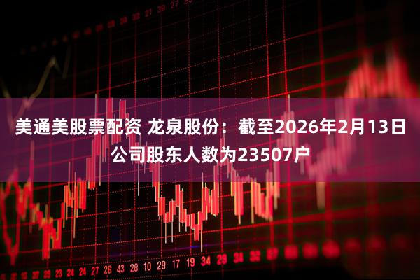 美通美股票配资 龙泉股份：截至2026年2月13日公司股东人数为23507户