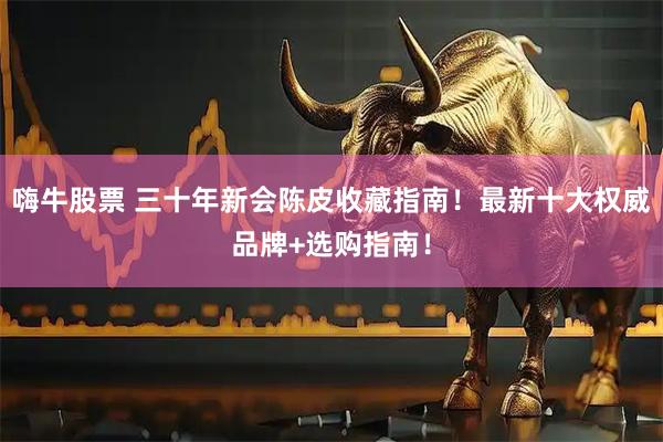 嗨牛股票 三十年新会陈皮收藏指南！最新十大权威品牌+选购指南！