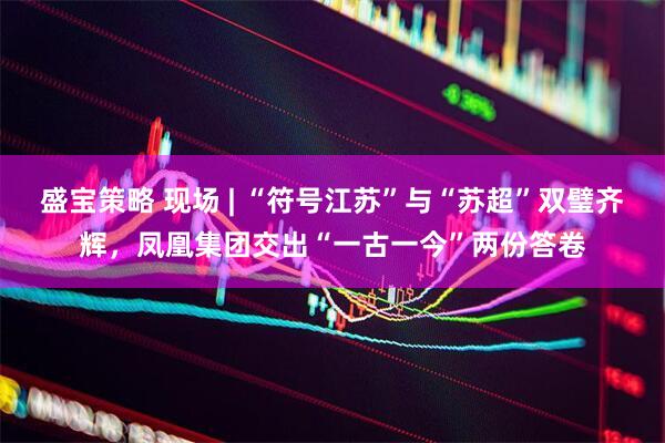 盛宝策略 现场 | “符号江苏”与“苏超”双璧齐辉，凤凰集团交出“一古一今”两份答卷