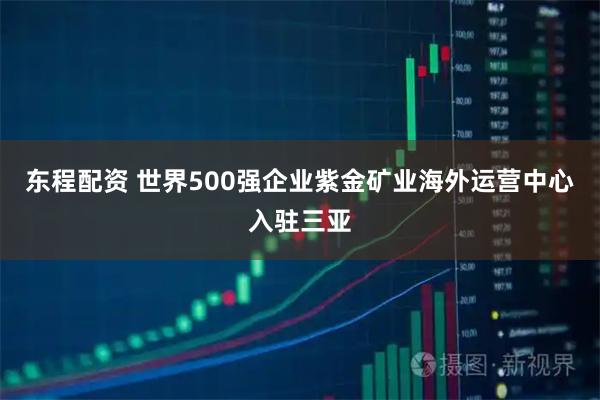 东程配资 世界500强企业紫金矿业海外运营中心入驻三亚