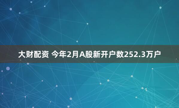 大财配资 今年2月A股新开户数252.3万户