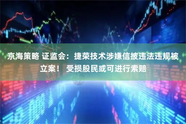 京海策略 证监会：捷荣技术涉嫌信披违法违规被立案！ 受损股民或可进行索赔