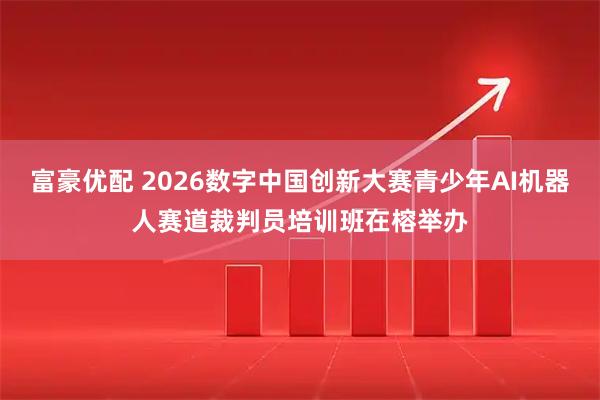 富豪优配 2026数字中国创新大赛青少年AI机器人赛道裁判员培训班在榕举办