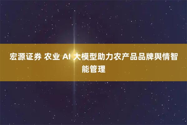 宏源证券 农业 AI 大模型助力农产品品牌舆情智能管理