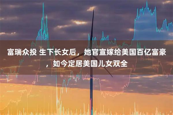 富瑞众投 生下长女后，她官宣嫁给美国百亿富豪，如今定居美国儿女双全