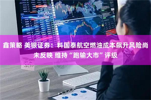 鑫策略 美银证券：料国泰航空燃油成本飙升风险尚未反映 维持“跑输大市”评级