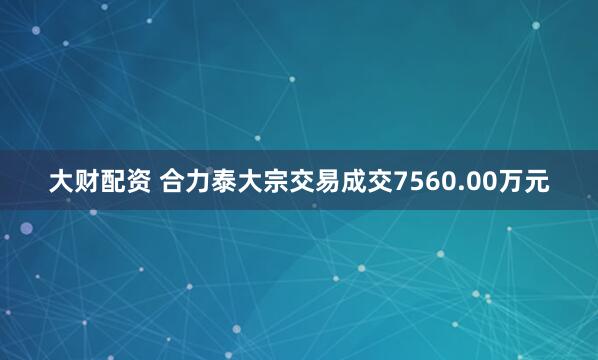 大财配资 合力泰大宗交易成交7560.00万元