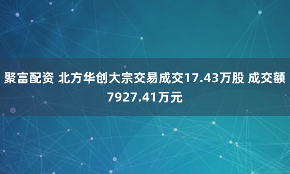 聚富配资 北方华创大宗交易成交17.43万股 成交额7927.41万元