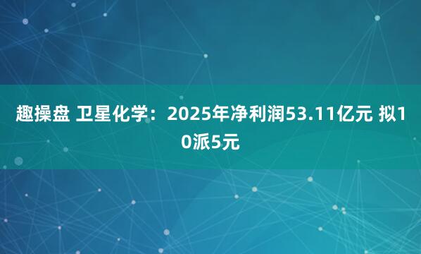 趣操盘 卫星化学：2025年净利润53.11亿元 拟10派5元