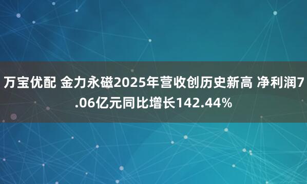 万宝优配 金力永磁2025年营收创历史新高 净利润7.06亿元同比增长142.44%