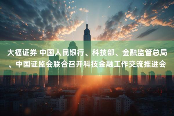 大福证券 中国人民银行、科技部、金融监管总局、中国证监会联合召开科技金融工作交流推进会