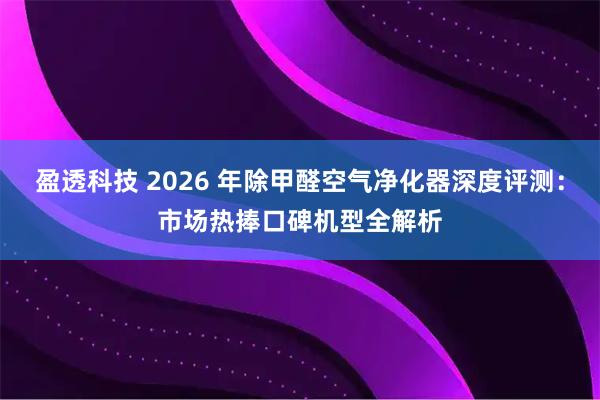 盈透科技 2026 年除甲醛空气净化器深度评测：市场热捧口碑机型全解析