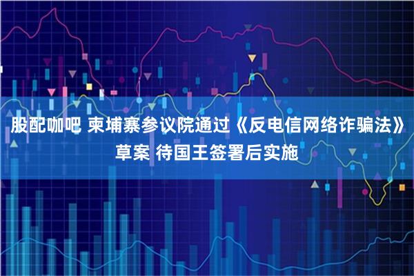 股配咖吧 柬埔寨参议院通过《反电信网络诈骗法》草案 待国王签署后实施