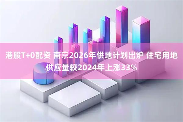 港股T+0配资 南京2026年供地计划出炉 住宅用地供应量较2024年上涨33%