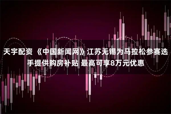 天宇配资 《中国新闻网》江苏无锡为马拉松参赛选手提供购房补贴 最高可享8万元优惠