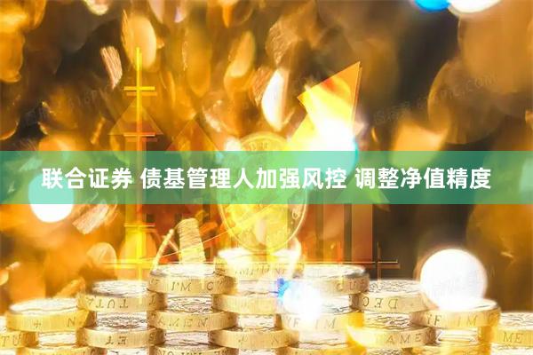 联合证券 债基管理人加强风控 调整净值精度