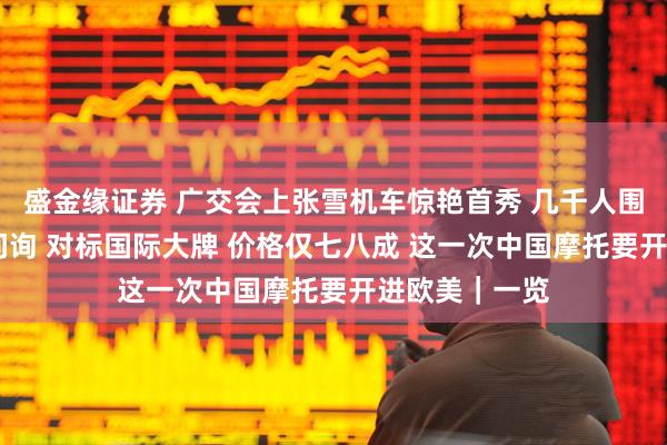 盛金缘证券 广交会上张雪机车惊艳首秀 几千人围观 上百客商问询 对标国际大牌 价格仅七八成 这一次中国摩托要开进欧美｜一览