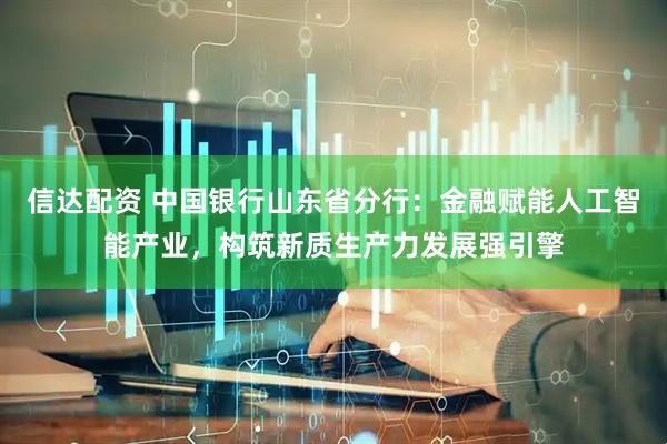 信达配资 中国银行山东省分行：金融赋能人工智能产业，构筑新质生产力发展强引擎