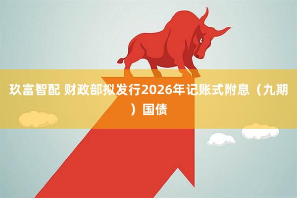 玖富智配 财政部拟发行2026年记账式附息（九期）国债