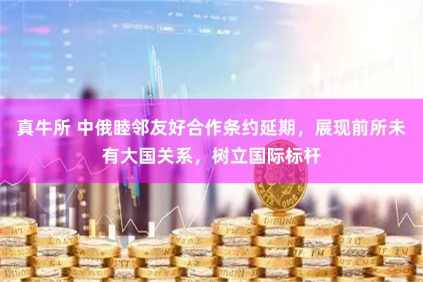 真牛所 中俄睦邻友好合作条约延期，展现前所未有大国关系，树立国际标杆