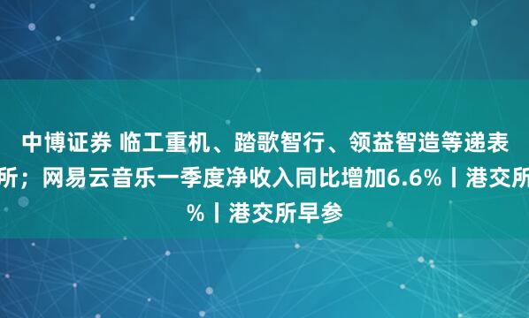 中博证券 临工重机、踏歌智行、领益智造等递表港交所；网易云音乐一季度净收入同比增加6.6%丨港交所早参