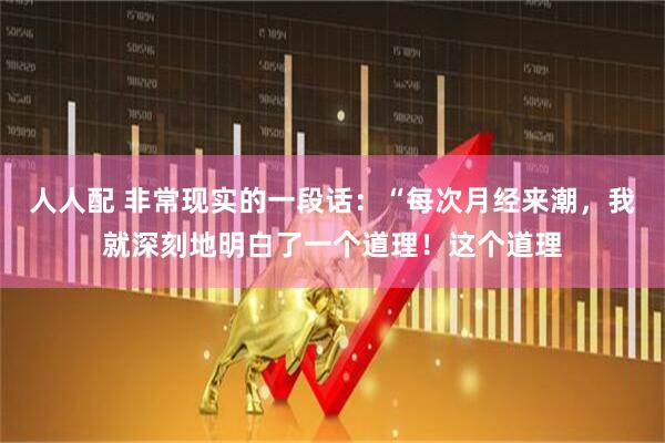 人人配 非常现实的一段话：“每次月经来潮，我就深刻地明白了一个道理！这个道理