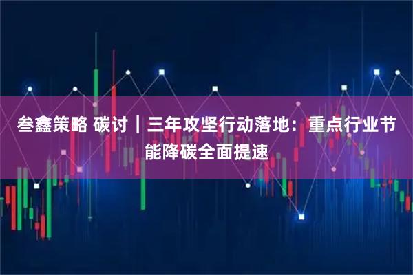 叁鑫策略 碳讨｜三年攻坚行动落地：重点行业节能降碳全面提速