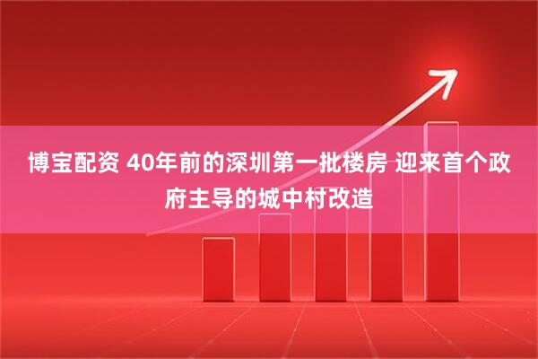 博宝配资 40年前的深圳第一批楼房 迎来首个政府主导的城中村改造
