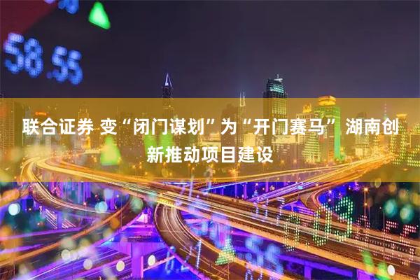 联合证券 变“闭门谋划”为“开门赛马” 湖南创新推动项目建设
