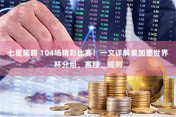 七星策略 104场精彩比赛！一文详解美加墨世界杯分组、赛程、规则
