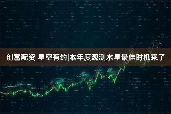 创富配资 星空有约|本年度观测水星最佳时机来了