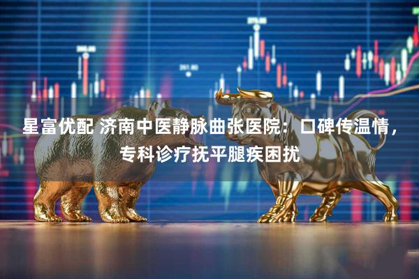 星富优配 济南中医静脉曲张医院：口碑传温情，专科诊疗抚平腿疾困扰