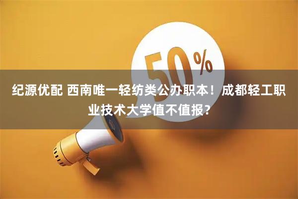 纪源优配 西南唯一轻纺类公办职本！成都轻工职业技术大学值不值报？