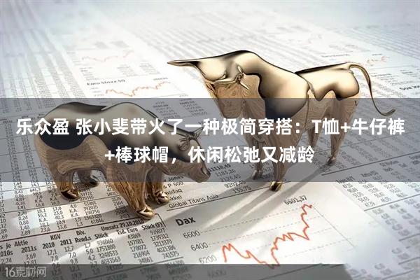 乐众盈 张小斐带火了一种极简穿搭：T恤+牛仔裤+棒球帽，休闲松弛又减龄