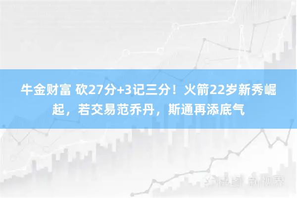 牛金财富 砍27分+3记三分!火箭22岁新秀崛起,若交易范乔丹,斯通再添底气