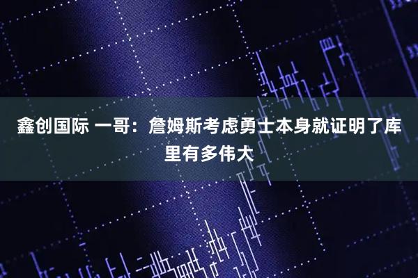 鑫创国际 一哥:詹姆斯考虑勇士本身就证明了库里有多伟大
