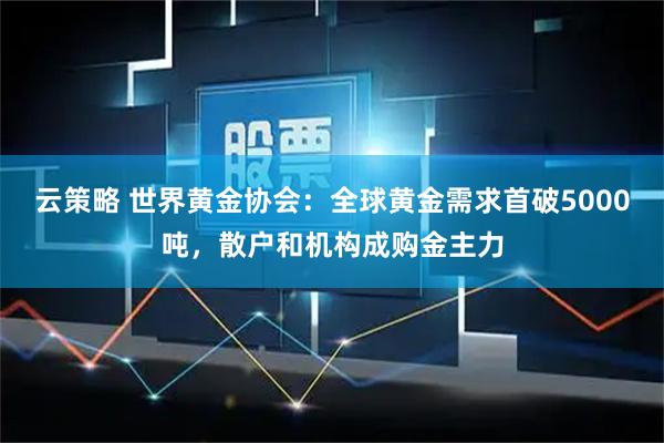云策略 世界黄金协会：全球黄金需求首破5000吨，散户和机构成购金主力