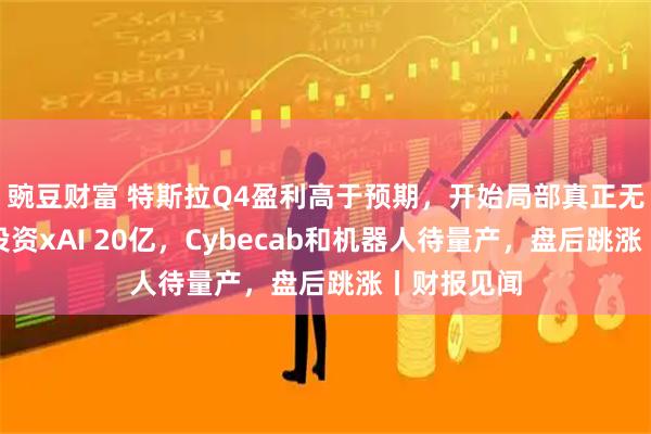 豌豆财富 特斯拉Q4盈利高于预期，开始局部真正无人驾驶，投资xAI 20亿，Cybecab和机器人待量产，盘后跳涨丨财报见闻