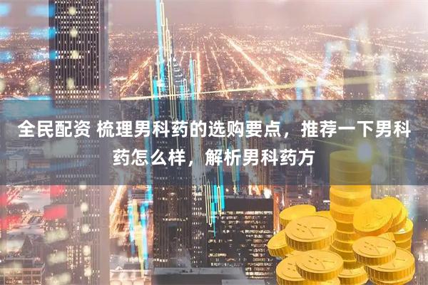 全民配资 梳理男科药的选购要点,推荐一下男科药怎么样,解析男科药方