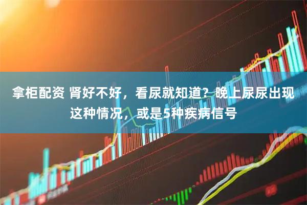 拿柜配资 肾好不好，看尿就知道？晚上尿尿出现这种情况，或是5种疾病信号