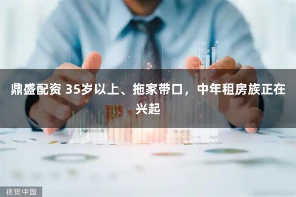 鼎盛配资 35岁以上、拖家带口,中年租房族正在兴起