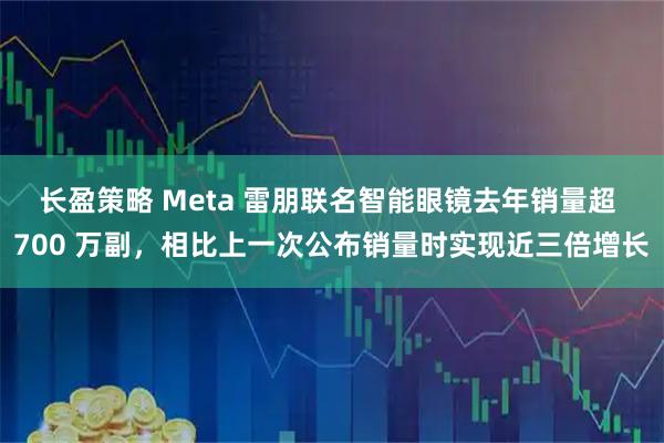 长盈策略 Meta 雷朋联名智能眼镜去年销量超 700 万副，相比上一次公布销量时实现近三倍增长