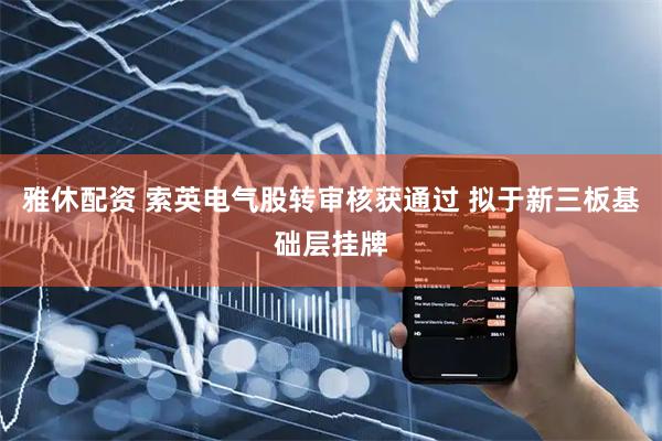 雅休配资 索英电气股转审核获通过 拟于新三板基础层挂牌