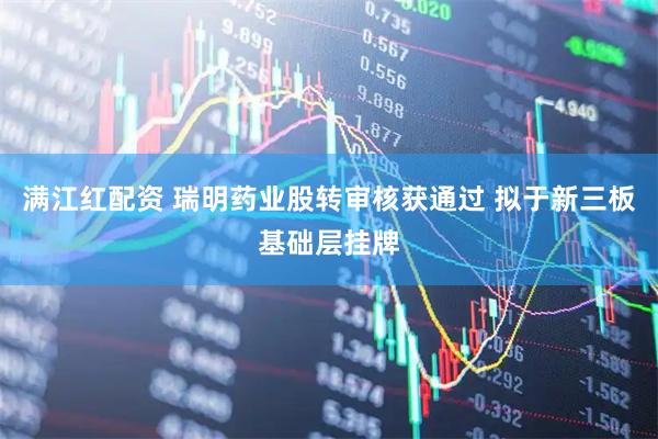 满江红配资 瑞明药业股转审核获通过 拟于新三板基础层挂牌