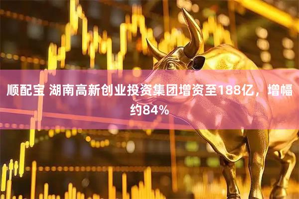 顺配宝 湖南高新创业投资集团增资至188亿，增幅约84%