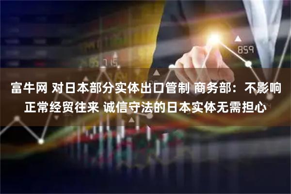 富牛网 对日本部分实体出口管制 商务部：不影响正常经贸往来 诚信守法的日本实体无需担心