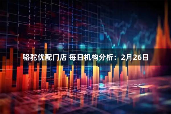 骆驼优配门店 每日机构分析：2月26日