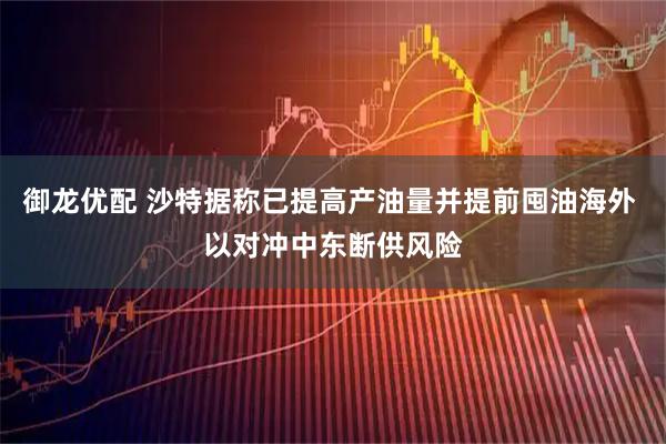 御龙优配 沙特据称已提高产油量并提前囤油海外 以对冲中东断供风险