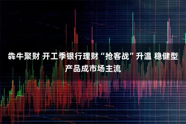 犇牛聚财 开工季银行理财“抢客战”升温 稳健型产品成市场主流